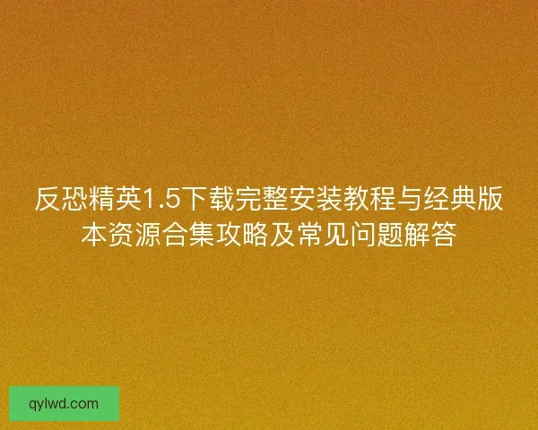 反恐精英1.5下载完整安装教程与经典版本资源合集攻略及常见问题解答