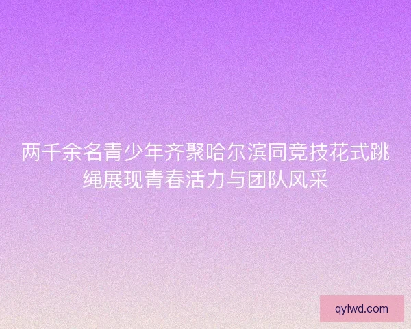 两千余名青少年齐聚哈尔滨同竞技花式跳绳展现青春活力与团队风采