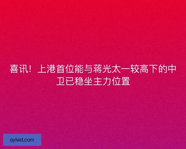 喜讯！上港首位能与蒋光太一较高下的中卫已稳坐主力位置