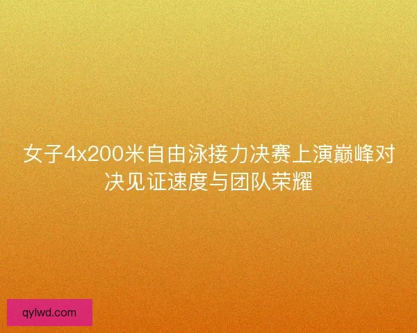 女子4x200米自由泳接力决赛上演巅峰对决见证速度与团队荣耀