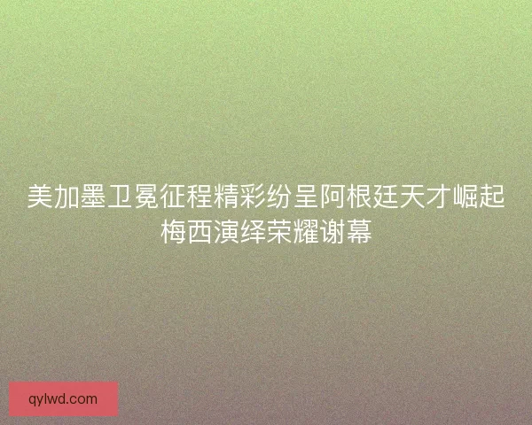 美加墨卫冕征程精彩纷呈阿根廷天才崛起梅西演绎荣耀谢幕