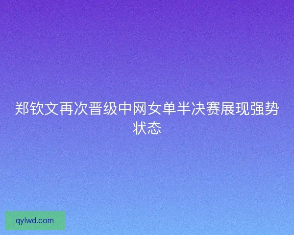 郑钦文再次晋级中网女单半决赛展现强势状态