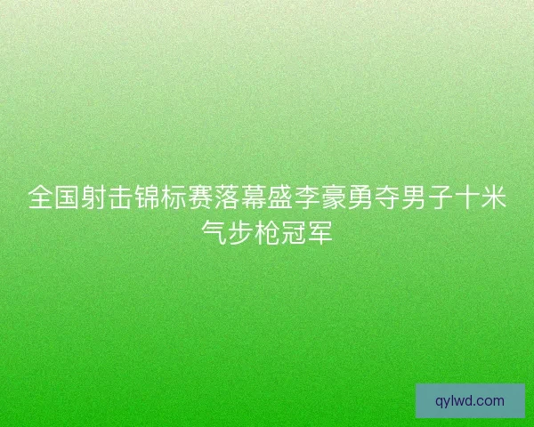 全国射击锦标赛落幕盛李豪勇夺男子十米气步枪冠军