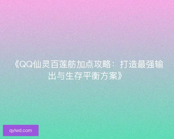 《QQ仙灵百莲舫加点攻略：打造最强输出与生存平衡方案》